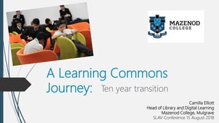 A Learning Commons
Journey: Ten year transition
Camilla Elliott
Head of Library and Digital Learning
Mazenod College, Mulgrave
SLAV Conference 15 August 2018
 