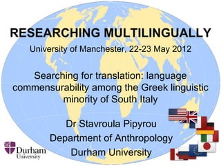 RESEARCHING MULTILINGUALLY
   University of Manchester, 22-23 May 2012


   Searching for translation: language
commensurability among the Greek linguistic
         minority of South Italy

           Dr Stavroula Pipyrou
        Department of Anthropology
            Durham University
 