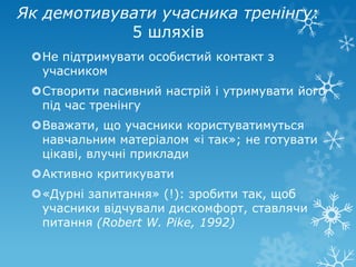 Як демотивувати учасника тренінгу:
            5 шляхів
 Не підтримувати особистий контакт з
  учасником
 Створити пасивний настрій і утримувати його
  під час тренінгу
 Вважати, що учасники користуватимуться
  навчальним матеріалом «і так»; не готувати
  цікаві, влучні приклади
 Активно критикувати
 «Дурні запитання» (!): зробити так, щоб
  учасники відчували дискомфорт, ставлячи
  питання (Robert W. Pike, 1992)
 