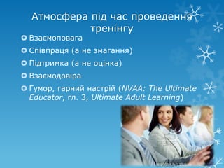 Атмосфера під час проведення
            тренінгу
 Взаємоповага
 Співпраця (а не змагання)
 Підтримка (а не оцінка)
 Взаємодовіра
 Гумор, гарний настрій (NVAA: The Ultimate
  Educator, гл. 3, Ultimate Adult Learning)




                                 http://bit.ly/11SzkoG
 
