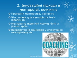 2. Інноваційні підходи в
      менторстві, коучингу
 Програми менторства, коучингу
 Чіткі плани для менторів та їхніх
  підопічних
 Ментори та підопічні можуть бути з
  різних країн
 Використання соцмереж у спілкуванні
  менторів/коучів




              http://bit.ly/XfWBfQ
 