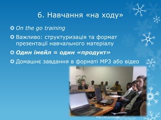 6. Навчання «на ходу»
 On the go training
 Важливо: структуризація та формат
  презентації навчального матеріалу
 Один імейл = один «продукт»
 Домашнє завдання в форматі MP3 або відео




                            http://bit.ly/VZLt8D
 