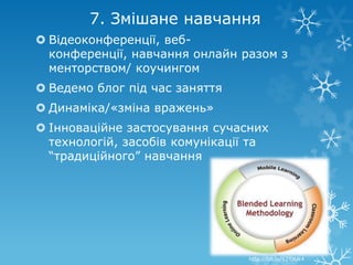 7. Змішане навчання
 Відеоконференції, веб-
  конференції, навчання онлайн разом з
  менторством/ коучингом
 Ведемо блог під час заняття
 Динаміка/«зміна вражень»
 Інноваційне застосування сучасних
  технологій, засобів комунікації та
  “традиційного” навчання




                                http://bit.ly/12YzUk4
 