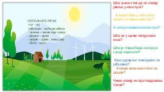 НЕПОЗНАТЕ РЕЧИ:
-луг - гај
-јабучари – воћњак јабука
- преље – жене које преду
- јасика – дрво
- церић – дрво, млад цер
- било - пулс
Шта значи стих да се славуј
јавља у коси луга?
А зашто баш у коси луга,
зашто не пише само луг?
А шта је названо косом луга?
Шта се у шуми лелуја како
коса?
Шта је плава бара из које је
сунце изронило?
Како здравље повезујемо са
јабукама?
А какве везе има поток са
децом?
Чиме славуј из гаја поздравља
сунце?
 
