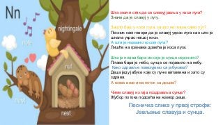 Шта значи стих да се славуј јавља у коси луга?
Значи да је славуј у лугу.
Зашто баш у коси луга, зашто не пише само луг?
Песник нам говори да је славуј украс луга као што је
шнала украс нашој коси.
А шта је названо косом луга?
Лишће на гранама дрвећа је коса луга.
Шта је плава бара из које је сунце изронило?
Плава бара је небо, сунце се појавило на небу.
Како здравље повезујемо са јабукама?
Деца једу јабуке које су пуне витамина и зато су
здрава.
А какве везе има поток са децом?
Чиме славуј из гаја поздравља сунце?
Жубор потока подсећа на жамор деце.
Песничка слика у првој строфи:
Јављање славуја и сунца.
 