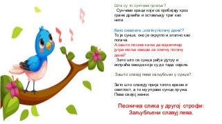 Шта су то сунчеве преље?
Сунчеви зраци који се пробијају кроз
гране дрвећа и остављају траг као
нити.
Како схватате „златну погачу дана“?
То је сунце, оно је округло и златно као
погача.
А зашто песник каже да воденичар
јутра меље звезде за златну погачу
дана?
Зато што се сунце рађа ујутру и
испраћа звезде које су до тада сијале.
Зашто славуј пева заљубљен у сунце?
Зато што славују прија топло време и
светлост, а то му управо сунце пружа.
Пева својој женки.
Песничка слика у другој строфи:
Заљубљени славуј пева.
 