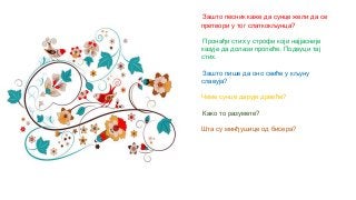 Зашто песник каже да сунце жели да се
претвори у тог слаткокљунца?
Пронађи стих у строфи који најјасније
казује да долази пролеће. Подвуци тај
стих.
Зашто пише да оно свиће у кљуну
славуја?
Чиме сунце дарује дрвеће?
Како то разумете?
Шта су минђушице од бисера?
 