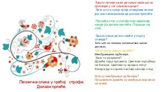 Зашто песник каже да сунце жели да се
претвори у тог слаткокљунца?
Зато што и сунцу прија славујева песма
јер она наговештава да долази пролеће.
Пронађи стих у строфи који најјасније
казује да долази пролеће. Подвуци тај
стих.
Зашто пише да оно свиће у кљуну
славуја?
Зато што он песмом наговештава његов
долазак.
Чиме сунце дарује дрвеће?
Минђушицама од бисера.
Како то разумете?
Дрвеће тада процвета. Цветови подсећају
на бисере. Цветови су вредни попут
бисера јер из цвета настаје касније плод.
Шта су минђушице од бисера?
Процветало дрвеће су минђуше које висе
са грана.Песничка слика у трећој строфи:
Долази прлеће.
 