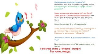 Откуд сада снег ако је стигло пролеће?
Ветар носи латице које су беле и подсећају на снег.
Погледајте први стих последње строфе. Како га
разумете?
Зашто песник каже да кљуца детлић твог била?
Зашто детлић? А зашто каже два пута кљуца? Зато
што је детлић птица која кљуном куца дрво, као
било.
Шта су бела стада? То су облаци на небу.
Зашто песник каже да замислимо да имамо крила и
да полетимо? Где се налазимо ако летимо?
Налазимо се у висинама, у облацима.
А како се из висина види природа? Много боље се
види.
Шта песник заправо жели? Да видимо то што је он
описао.
Песничка слика у четвртој строфи:
Лет изнад ливада.
 