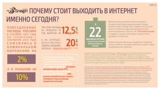 Общение между потребителями в интернете
становится все более доверительным. Сегодня
мнение онлайн-сообщества о товарах и услугах для
многих становится серьезным аргументом при
принятии решения о покупке. Так, 75% читают отзывы
о товарах и изучают сам продукт прежде чем их
приобрести в магазине.
Развитие рынка мобильных телефонов и появление
новых устройств с выходом в Интернет создает новые
потребительские привычки.
ПОЧЕМУ СТОИТ ВЫХОДИТЬ В ИНТЕРНЕТ
ИМЕННО СЕГОДНЯ?
04/34
П О В С Е Д Н Е В Н Ы Е
РАСХОДЫ РОССИЯН
В СЕНТЯБРЕ 2014 ГОДА
П О С Р А В Н Е Н И Ю С
С Е Н Т Я Б Р Е М 2 0 1 3 Г ОД А
С Н И З И Л И С Ь В
Н О М И Н А Л Ь Н О М
В Ы Р А Ж Е Н И И Н А
2%
А В РЕАЛЬНОМ НА
10%
ПРИ ЭТОМ РАСХОДЫ
НА ПРОДУКТЫ ЗА
ГОД ВЫРОСЛИ НА 12,5%
А НА НЕПРОДО-
В О Л Ь С Т В Е Н Н Ы Е
ТОВАРЫ СНИЗИЛИСЬ
ПОЧТИ НА
20%
*исследовательский холдинг РОМИР на основе
изучения скан-панели домохозяйств
Большинство россиян не планируют
менять количество походов в магазин,
однако 55% собираются тратить
меньше в каждое посещение. Для
того, чтобы не пропустить выгодные
ценовые промо-акции 27%
опрошенных планируют заранее
искать их в сети Интернет, а 60%
покупок потребительских товаров
планируются еще до прихода
покупателя в магазин!
22МИЛЛИОНА РОССИЯН
СОВЕРШАЮТ ПОКУПКИ В ОНЛАЙНЕ
ВКЛЮЧАЯ ПРОДУКТЫ
ПИТАНИЯ
Количество используемых приложений распределяется следующим образом: примерно по 30%
приложений относятся к развлекательным и функциональным, 11% приходится на социальные сети.
Однако важно также обращать внимание и на частоту, и тут значение социальных сетей возрастает.
Несмотря на гораздо меньшее количество загруженных приложений для социальных сетей,
длительность и частота их использования существенно выше. В среднем, владельцы смартфонов
запускают приложения для социальных сетей два раза в сутки, а в возрастной группе 16-24 года
около 60% пользователей пользуются соцсетями 3 и более раз в день. Социальные сети являются
мощным каналом влияния для бизнеса и формирования мнения различными заинтересованными
участниками. Например, большинство респондентов указали, что принимать решения о покупке
высокотехнологичных товаров, о проведение досуга и отпусков они будут на основе мнений,
размещённых в социальных сетях.
Большинство пользователей мобильных телефонов в России помимо своего устройства
имеют стационарный  компьютер (77%) и ноутбук (68%). Процент пользователей
компьютеров велик во всех возрастных категориях, в то время как ноутбуками чаще
пользуется молодежь. Растет популярность планшетных компьютеров: 16% пользователей
в России уже владеют этим типом устройств. Наиболее активные пользователи планшетов
относятся к возрастной группе от 25 до 34 лет (22%).
 