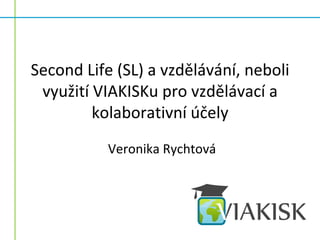 Second Life (SL) a vzdělávání, neboli
 využití VIAKISKu pro vzdělávací a
         kolaborativní účely
           Veronika Rychtová
 