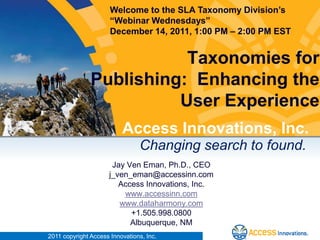 Welcome to the SLA Taxonomy Division’s
                      “Webinar Wednesdays”
                      December 14, 2011, 1:00 PM – 2:00 PM EST


                          Taxonomies for
               Publishing: Enhancing the
                         User Experience
                          Access Innovations, Inc.
                                Changing search to found.
                      Jay Ven Eman, Ph.D., CEO
                     j_ven_eman@accessinn.com
                        Access Innovations, Inc.
                         www.accessinn.com
                        www.dataharmony.com
                           +1.505.998.0800
                           Albuquerque, NM
2011 copyright Access Innovations, Inc.
 