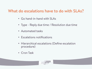 What do escalations have to do with SLAs?
Go hand-in-hand with SLAs
Type - Reply due time / Resolution due time
Automated tasks
Escalations notiﬁcations
Hierarchical escalations (Deﬁne escalation
procedure)
Cron Task
 