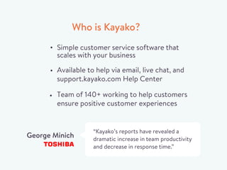 Who is Kayako?
Simple customer service software that
scales with your business
“Kayako’s reports have revealed a
dramatic increase in team productivity
and decrease in response time.”
George Minich
Available to help via email, live chat, and
support.kayako.com Help Center
Team of 140+ working to help customers
ensure positive customer experiences
 