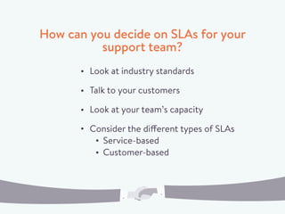 How can you decide on SLAs for your
support team?
Look at industry standards
Talk to your customers
Look at your team’s capacity
Consider the different types of SLAs
Service-based
Customer-based
 