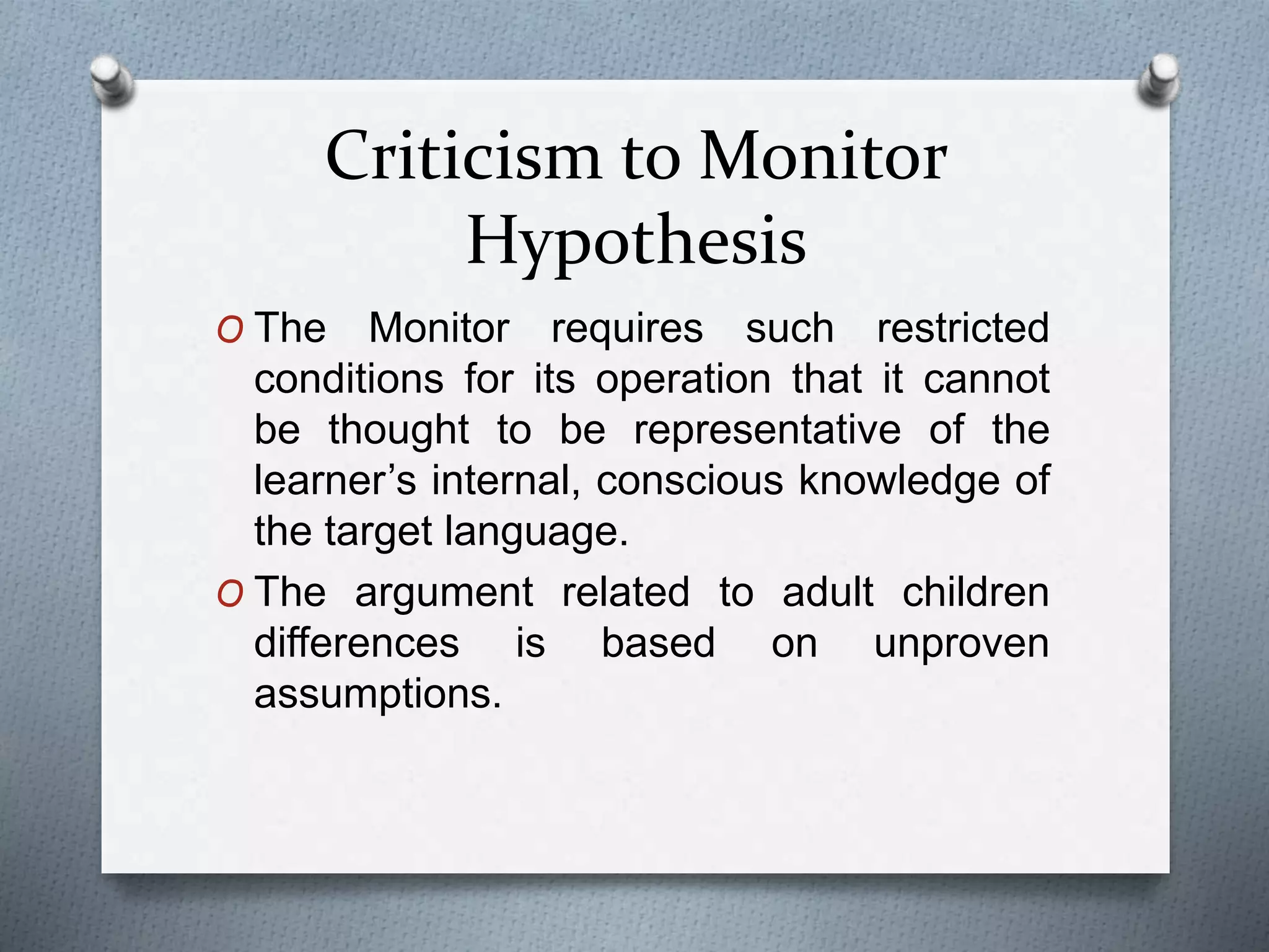 Criticism to Monitor 
Hypothesis 
O The Monitor requires such restricted 
conditions for its operation that it cannot 
be thought to be representative of the 
learner’s internal, conscious knowledge of 
the target language. 
O The argument related to adult children 
differences is based on unproven 
assumptions. 
 