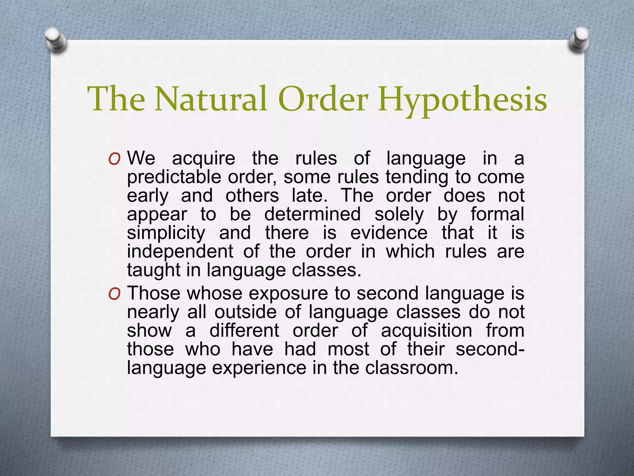 The Natural Order Hypothesis 
O We acquire the rules of language in a 
predictable order, some rules tending to come 
early and others late. The order does not 
appear to be determined solely by formal 
simplicity and there is evidence that it is 
independent of the order in which rules are 
taught in language classes. 
O Those whose exposure to second language is 
nearly all outside of language classes do not 
show a different order of acquisition from 
those who have had most of their second-language 
experience in the classroom. 
 