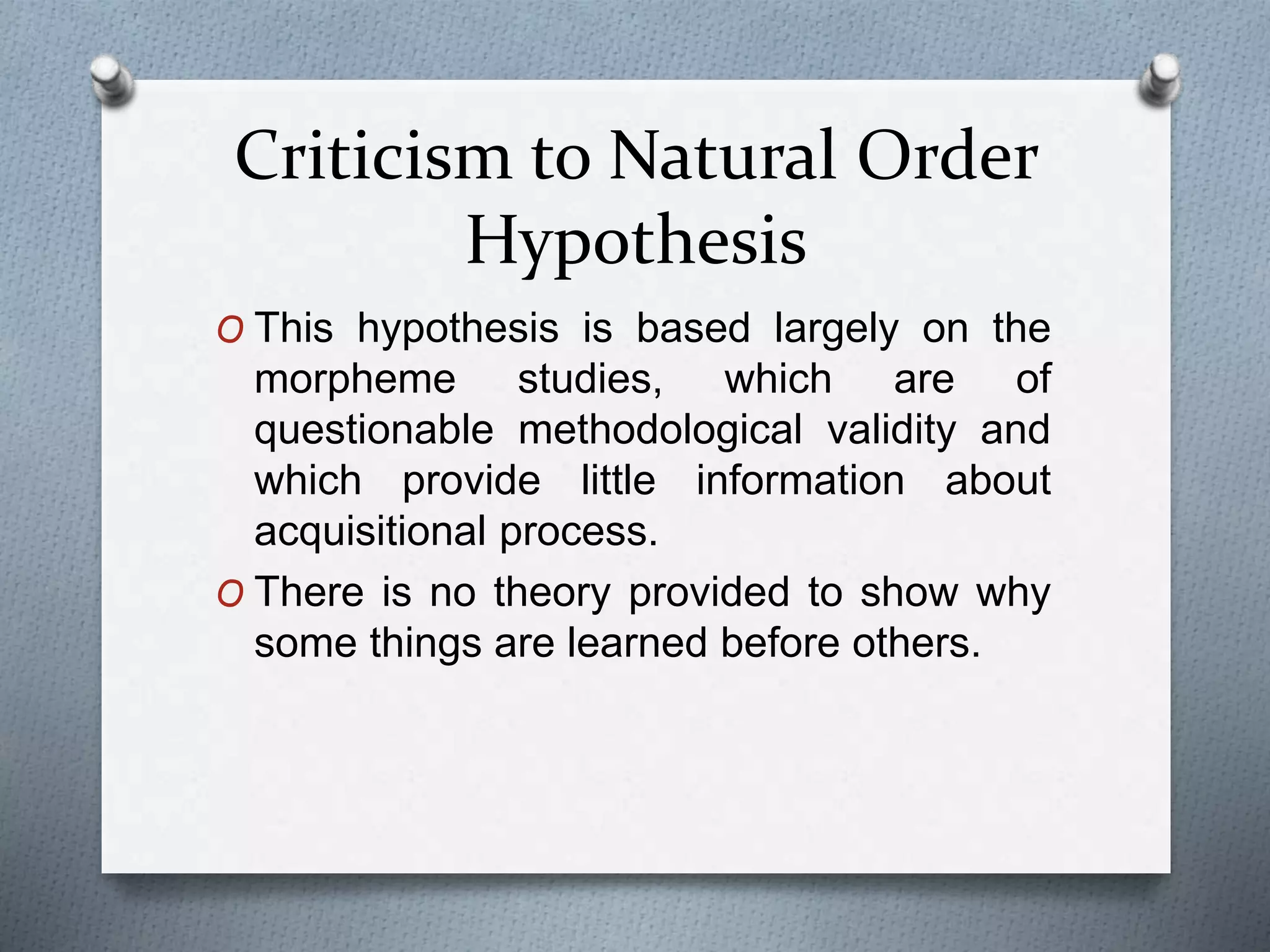 Criticism to Natural Order 
Hypothesis 
O This hypothesis is based largely on the 
morpheme studies, which are of 
questionable methodological validity and 
which provide little information about 
acquisitional process. 
O There is no theory provided to show why 
some things are learned before others. 
 