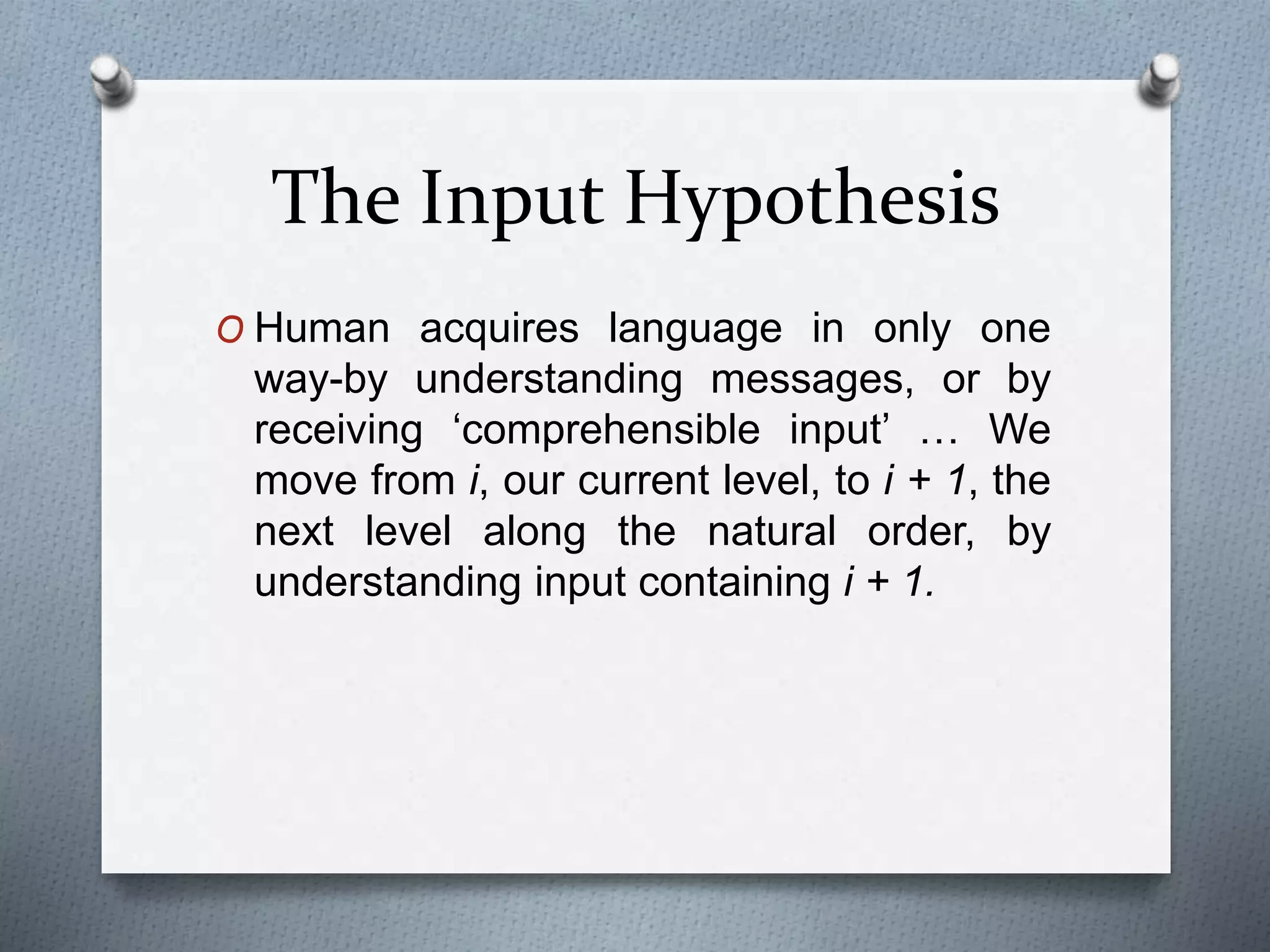 The Input Hypothesis 
O Human acquires language in only one 
way-by understanding messages, or by 
receiving ‘comprehensible input’ … We 
move from i, our current level, to i + 1, the 
next level along the natural order, by 
understanding input containing i + 1. 
 