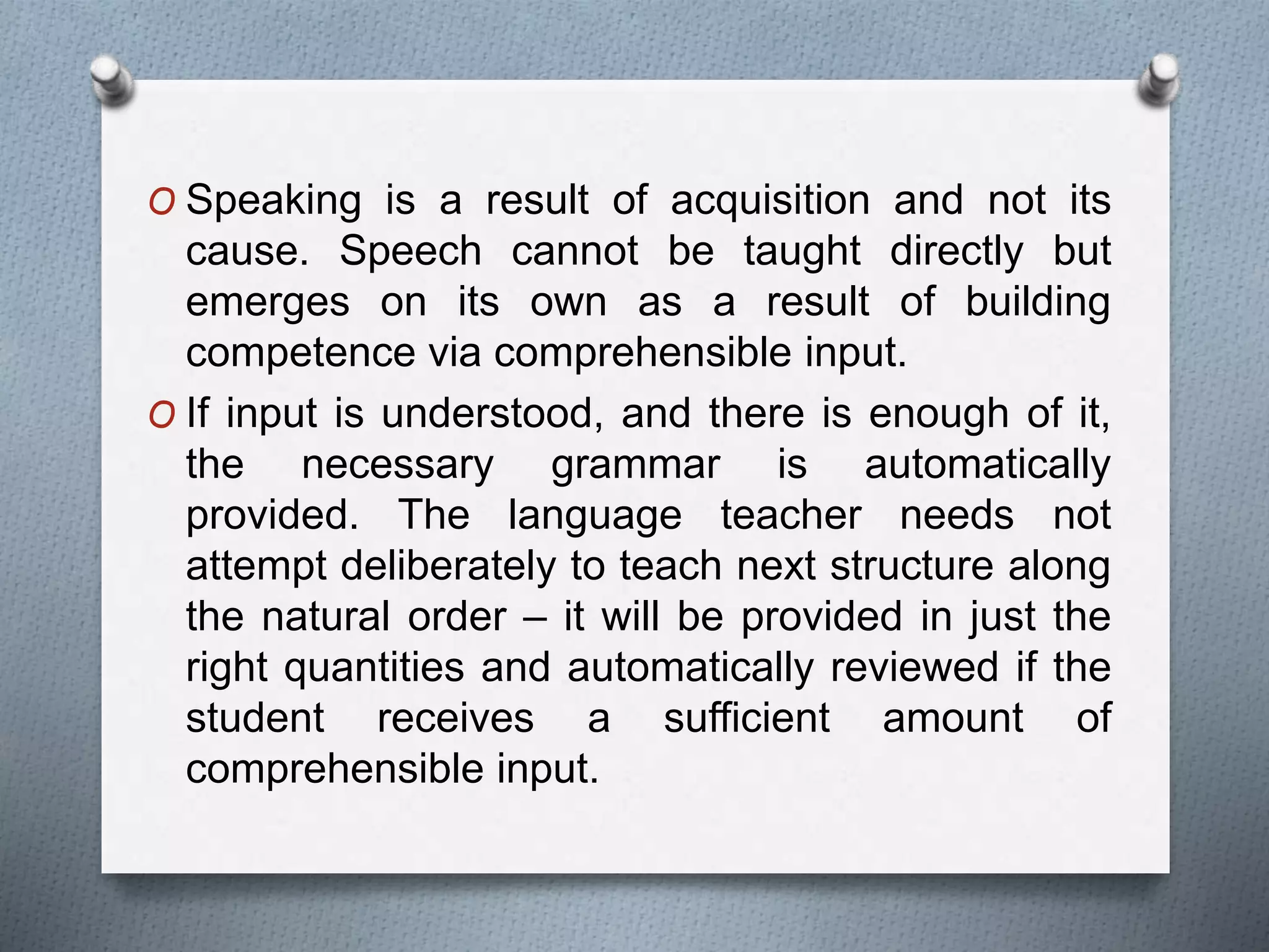 O Speaking is a result of acquisition and not its 
cause. Speech cannot be taught directly but 
emerges on its own as a result of building 
competence via comprehensible input. 
O If input is understood, and there is enough of it, 
the necessary grammar is automatically 
provided. The language teacher needs not 
attempt deliberately to teach next structure along 
the natural order – it will be provided in just the 
right quantities and automatically reviewed if the 
student receives a sufficient amount of 
comprehensible input. 
 