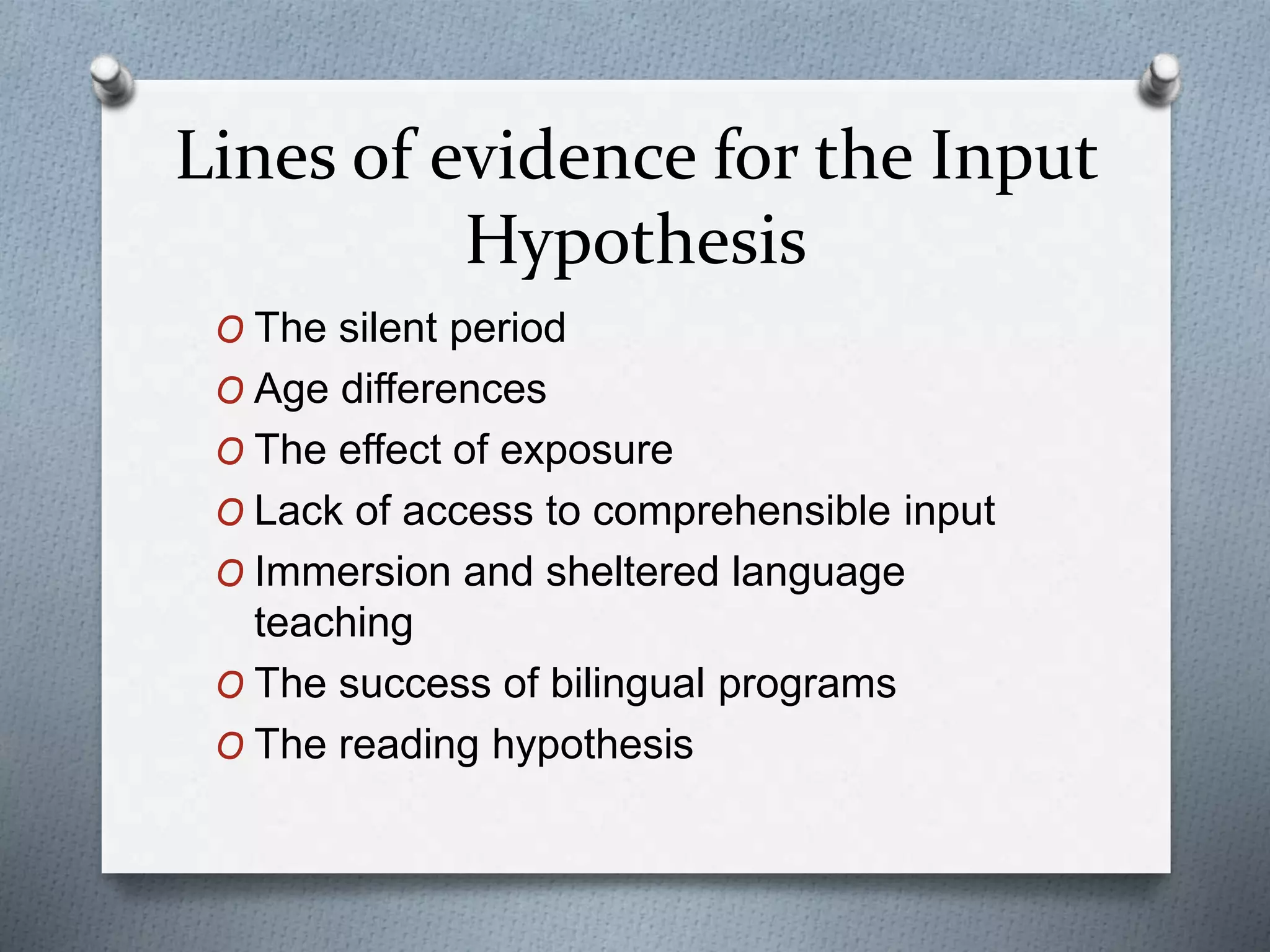 Lines of evidence for the Input 
Hypothesis 
O The silent period 
O Age differences 
O The effect of exposure 
O Lack of access to comprehensible input 
O Immersion and sheltered language 
teaching 
O The success of bilingual programs 
O The reading hypothesis 
 