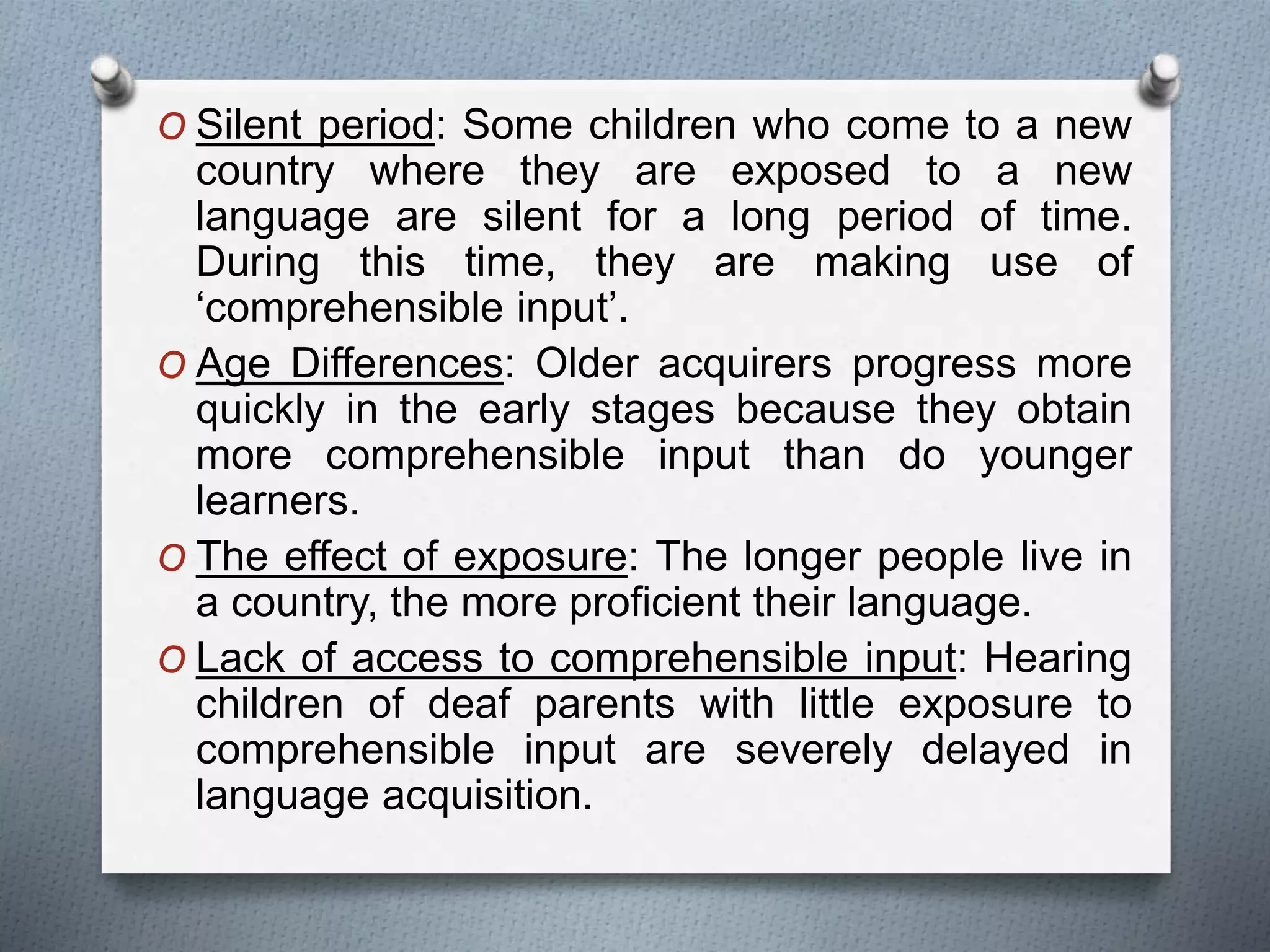 O Silent period: Some children who come to a new 
country where they are exposed to a new 
language are silent for a long period of time. 
During this time, they are making use of 
‘comprehensible input’. 
O Age Differences: Older acquirers progress more 
quickly in the early stages because they obtain 
more comprehensible input than do younger 
learners. 
O The effect of exposure: The longer people live in 
a country, the more proficient their language. 
O Lack of access to comprehensible input: Hearing 
children of deaf parents with little exposure to 
comprehensible input are severely delayed in 
language acquisition. 
 