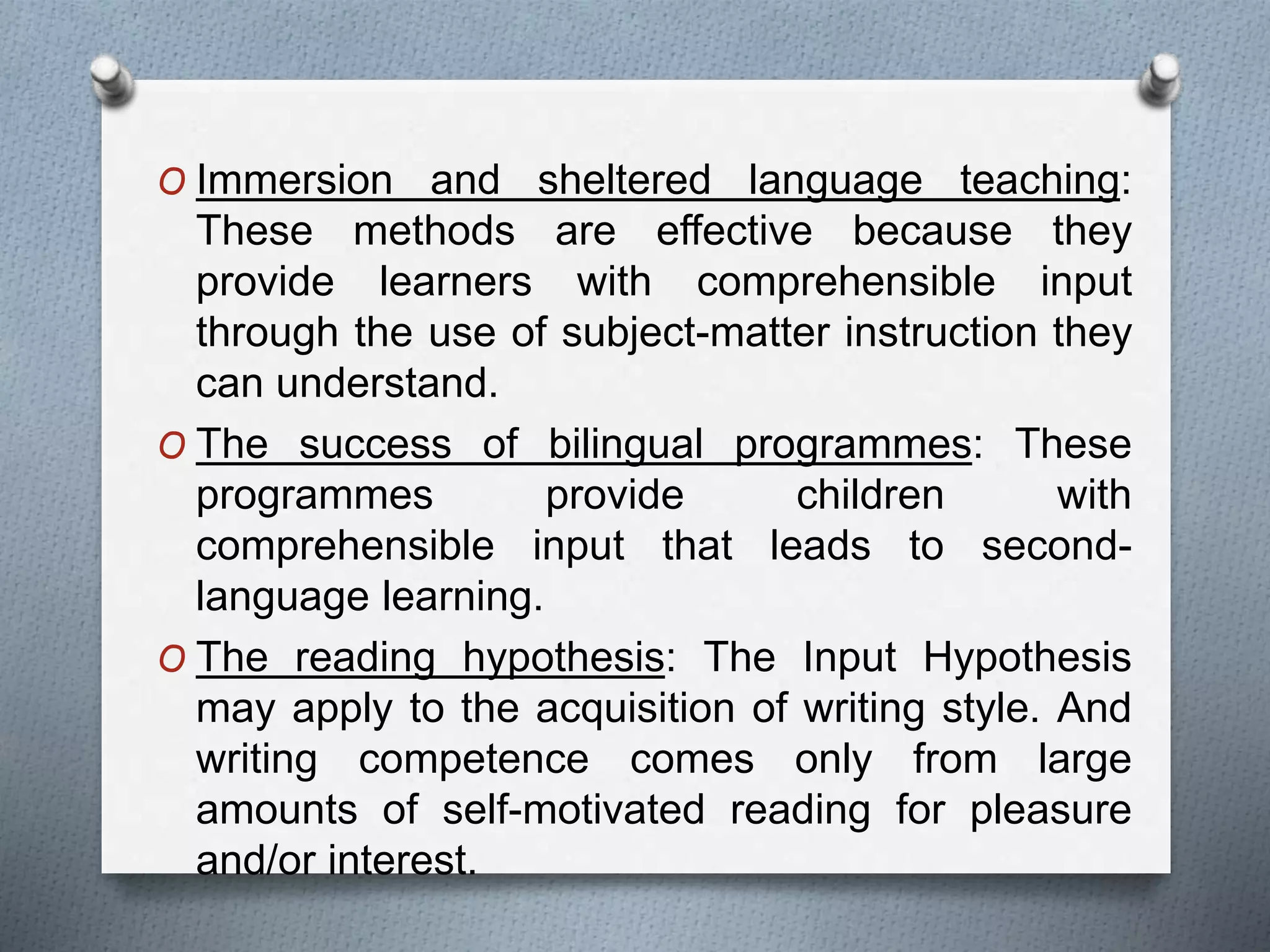 O Immersion and sheltered language teaching: 
These methods are effective because they 
provide learners with comprehensible input 
through the use of subject-matter instruction they 
can understand. 
O The success of bilingual programmes: These 
programmes provide children with 
comprehensible input that leads to second-language 
learning. 
O The reading hypothesis: The Input Hypothesis 
may apply to the acquisition of writing style. And 
writing competence comes only from large 
amounts of self-motivated reading for pleasure 
and/or interest. 
 