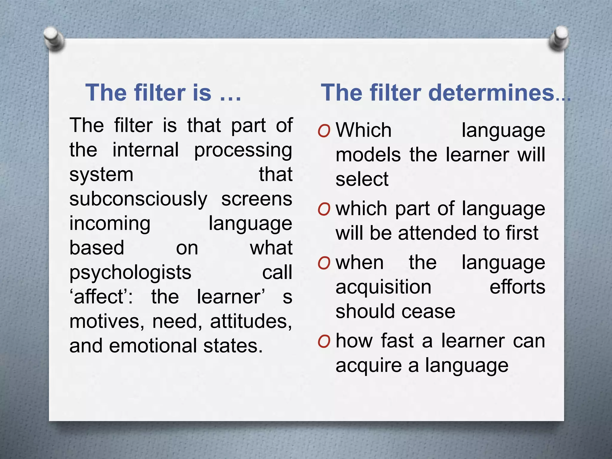 The filter is … The filter determines… 
The filter is that part of 
the internal processing 
system that 
subconsciously screens 
incoming language 
based on what 
psychologists call 
‘affect’: the learner’ s 
motives, need, attitudes, 
and emotional states. 
O Which language 
models the learner will 
select 
O which part of language 
will be attended to first 
O when the language 
acquisition efforts 
should cease 
O how fast a learner can 
acquire a language 
 