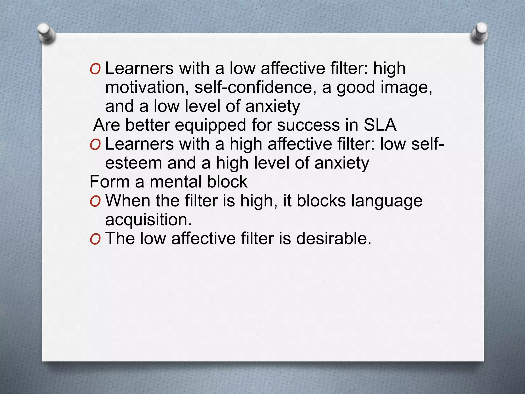 O Learners with a low affective filter: high 
motivation, self-confidence, a good image, 
and a low level of anxiety 
Are better equipped for success in SLA 
O Learners with a high affective filter: low self-esteem 
and a high level of anxiety 
Form a mental block 
O When the filter is high, it blocks language 
acquisition. 
O The low affective filter is desirable. 
 