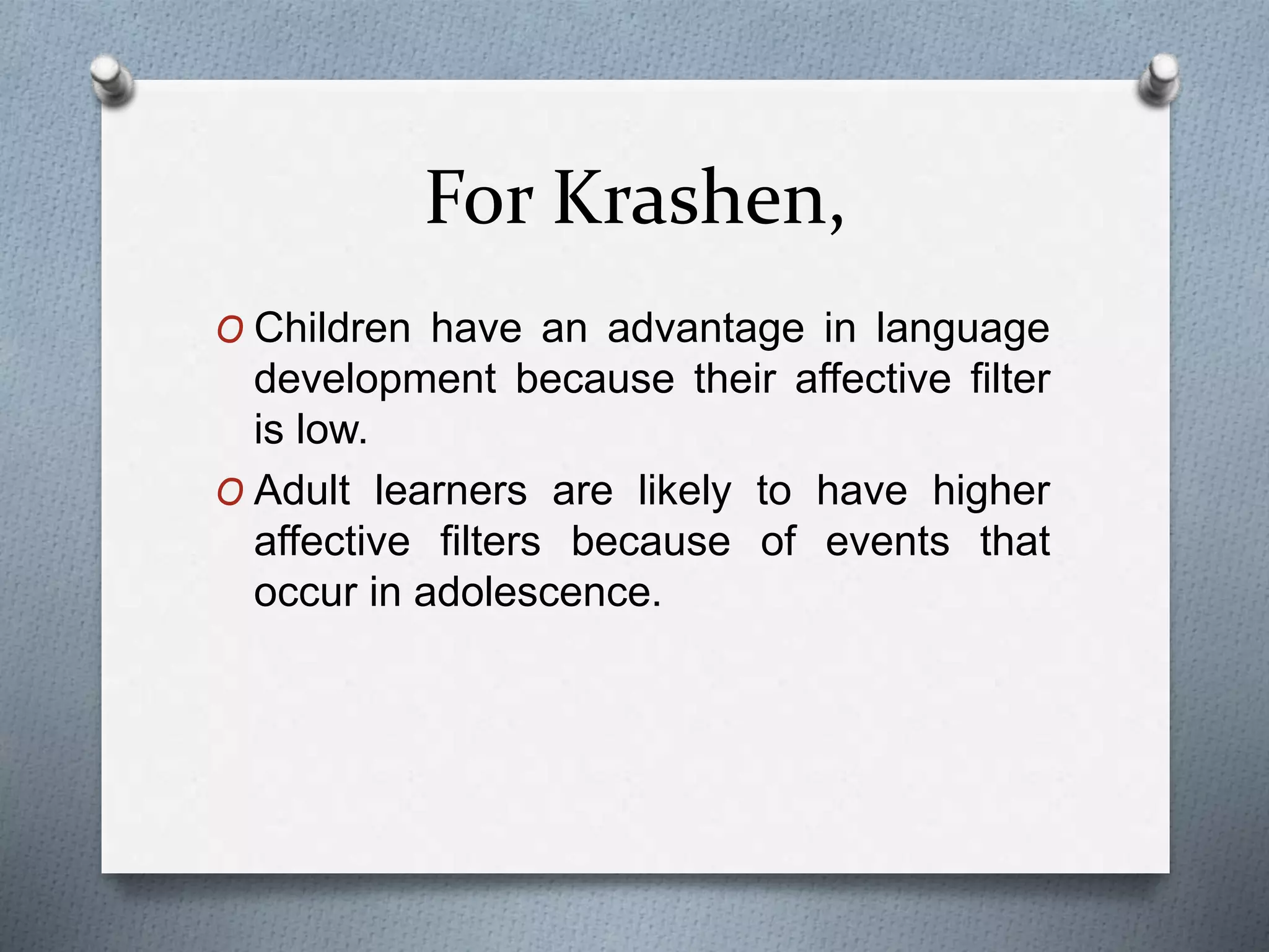 For Krashen, 
O Children have an advantage in language 
development because their affective filter 
is low. 
O Adult learners are likely to have higher 
affective filters because of events that 
occur in adolescence. 
 
