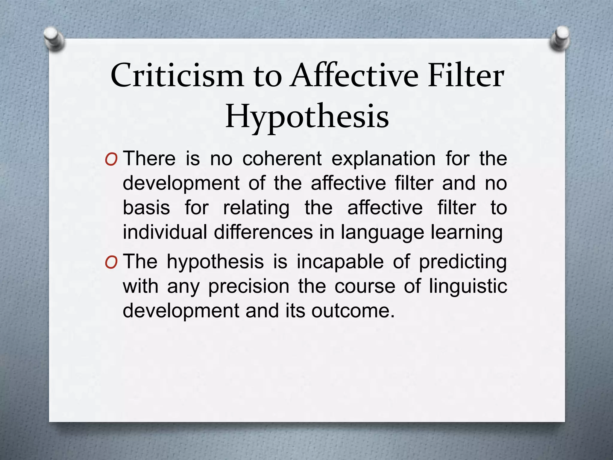 Criticism to Affective Filter 
Hypothesis 
O There is no coherent explanation for the 
development of the affective filter and no 
basis for relating the affective filter to 
individual differences in language learning 
O The hypothesis is incapable of predicting 
with any precision the course of linguistic 
development and its outcome. 
 