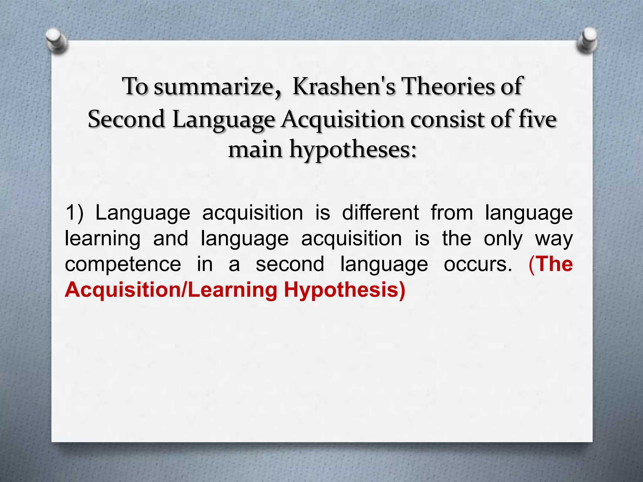 To summarize, Krashen's Theories of 
Second Language Acquisition consist of five 
main hypotheses: 
1) Language acquisition is different from language 
learning and language acquisition is the only way 
competence in a second language occurs. (The 
Acquisition/Learning Hypothesis) 
 