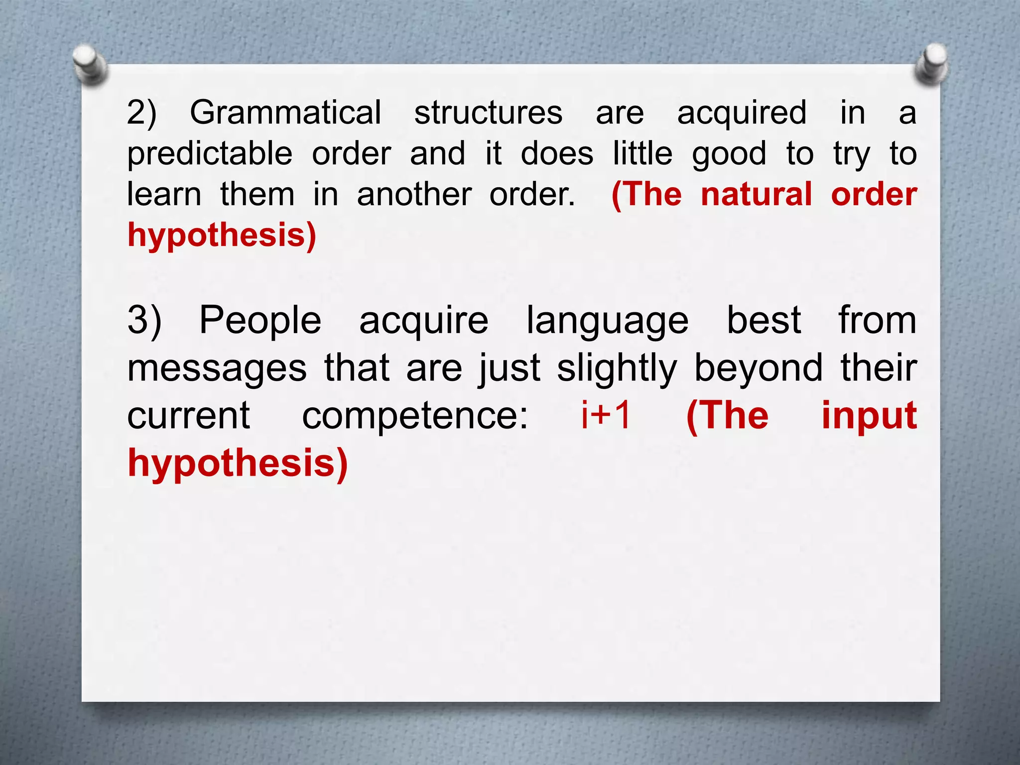 2) Grammatical structures are acquired in a 
predictable order and it does little good to try to 
learn them in another order. (The natural order 
hypothesis) 
3) People acquire language best from 
messages that are just slightly beyond their 
current competence: i+1 (The input 
hypothesis) 
 