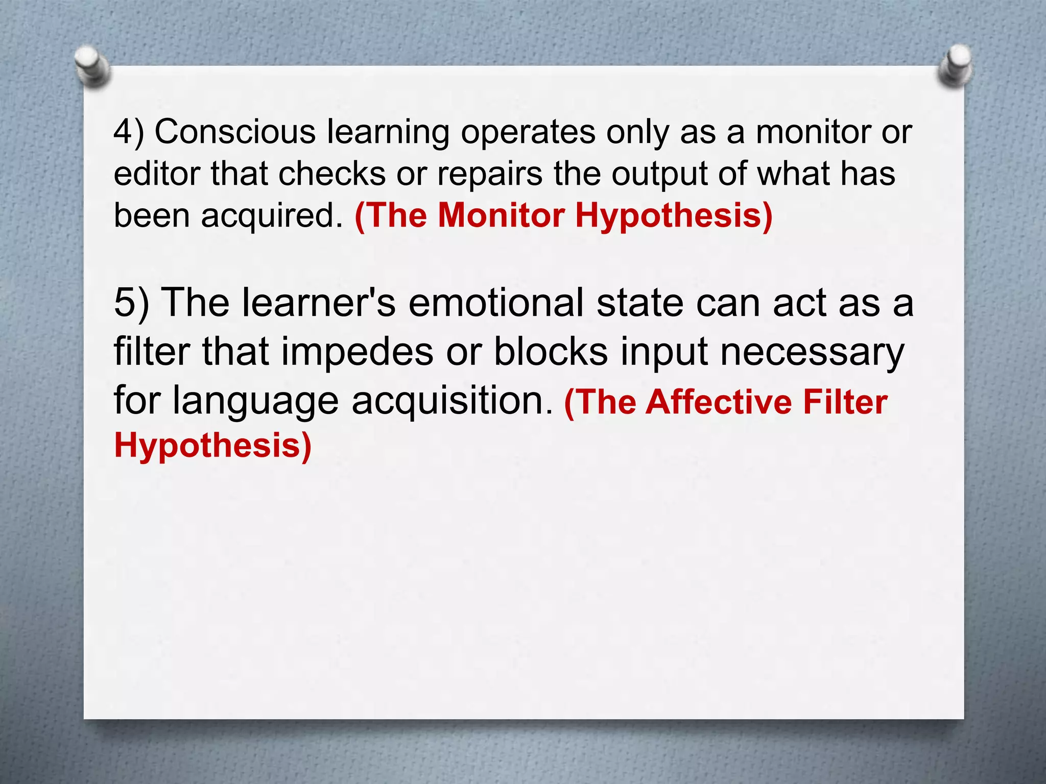 4) Conscious learning operates only as a monitor or 
editor that checks or repairs the output of what has 
been acquired. (The Monitor Hypothesis) 
5) The learner's emotional state can act as a 
filter that impedes or blocks input necessary 
for language acquisition. (The Affective Filter 
Hypothesis) 
 