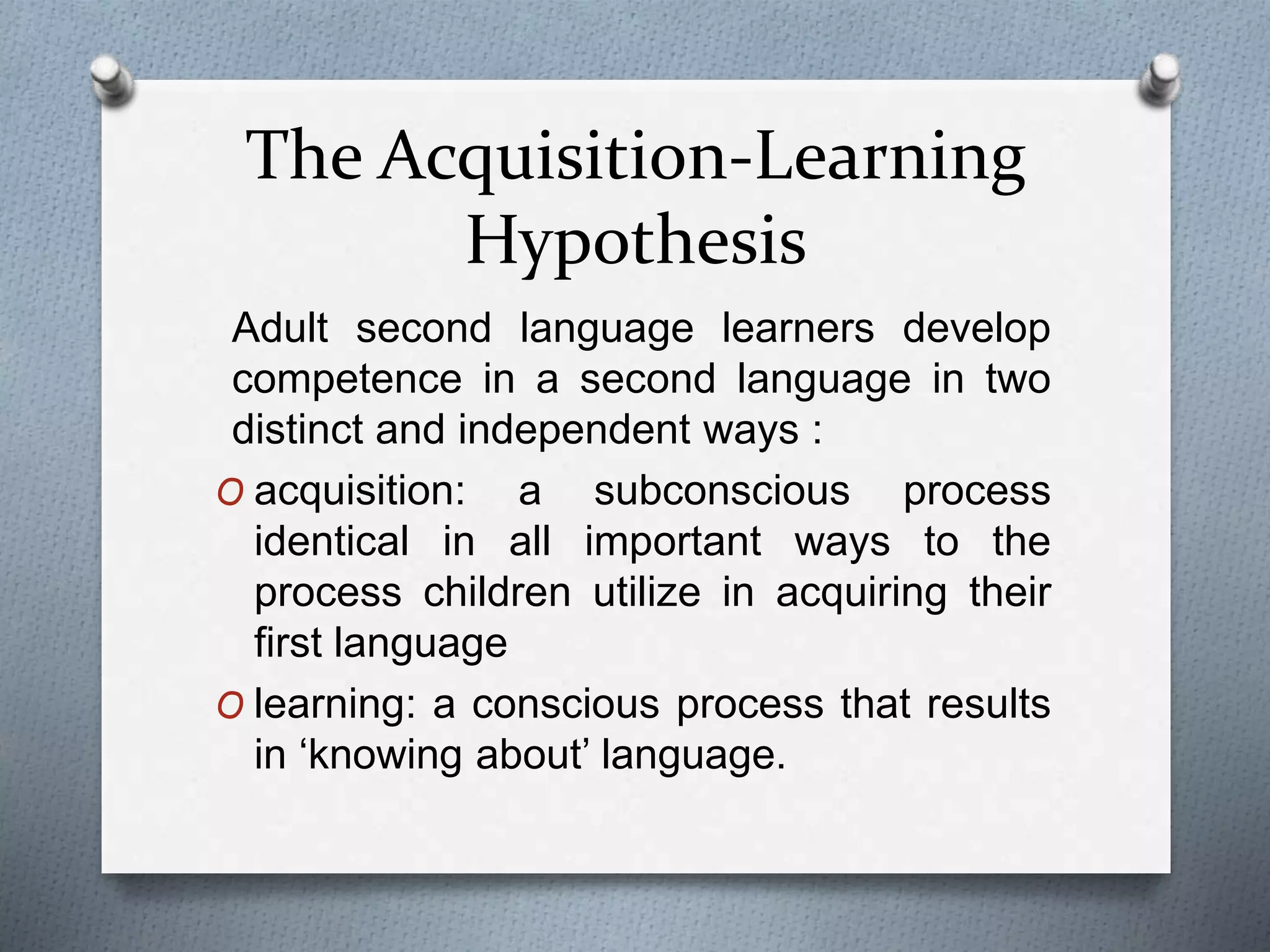 The Acquisition-Learning 
Hypothesis 
Adult second language learners develop 
competence in a second language in two 
distinct and independent ways : 
O acquisition: a subconscious process 
identical in all important ways to the 
process children utilize in acquiring their 
first language 
O learning: a conscious process that results 
in ‘knowing about’ language. 
 