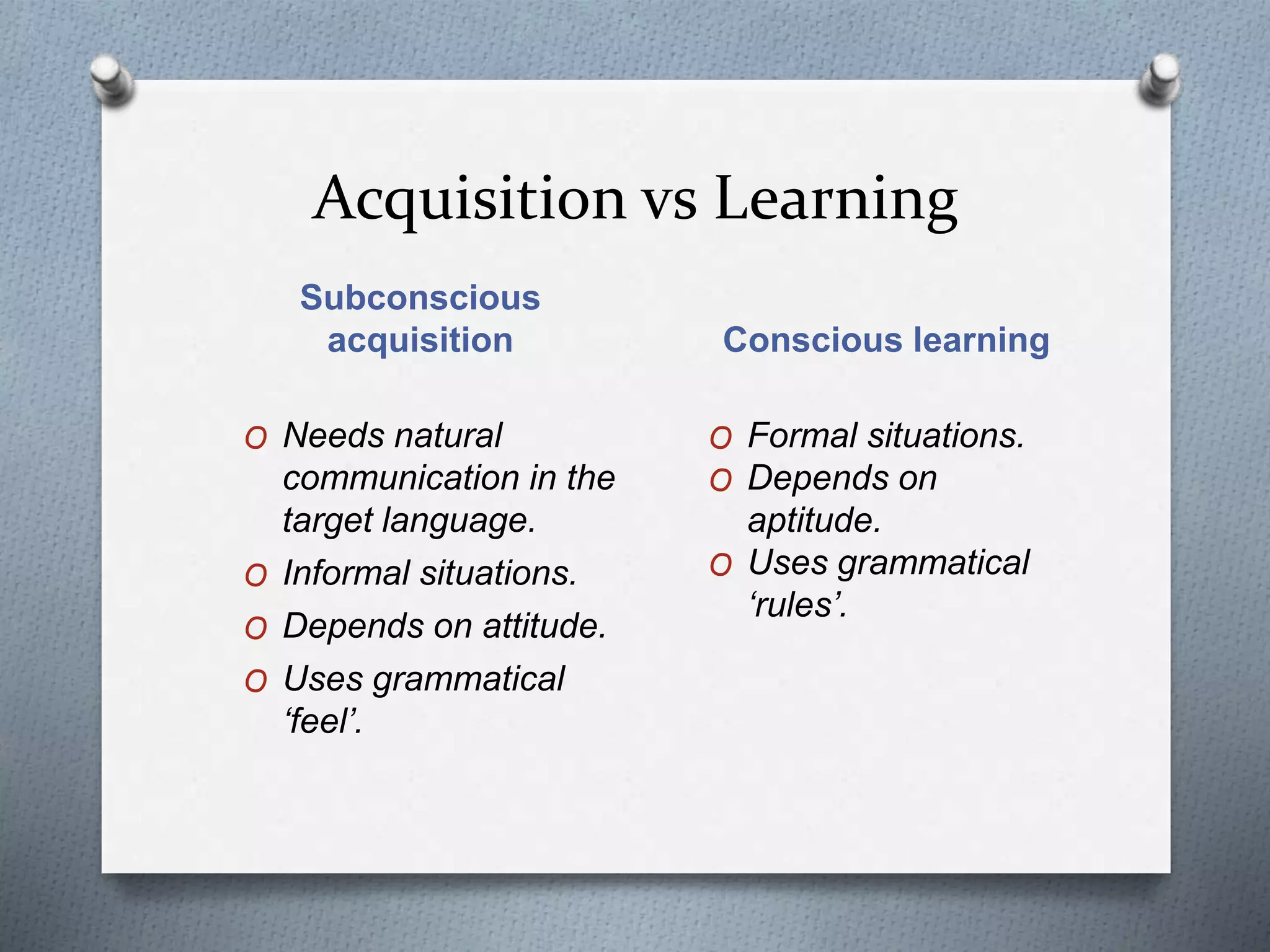 Acquisition vs Learning 
Subconscious 
acquisition Conscious learning 
O Needs natural 
communication in the 
target language. 
O Informal situations. 
O Depends on attitude. 
O Uses grammatical 
‘feel’. 
O Formal situations. 
O Depends on 
aptitude. 
O Uses grammatical 
‘rules’. 
 