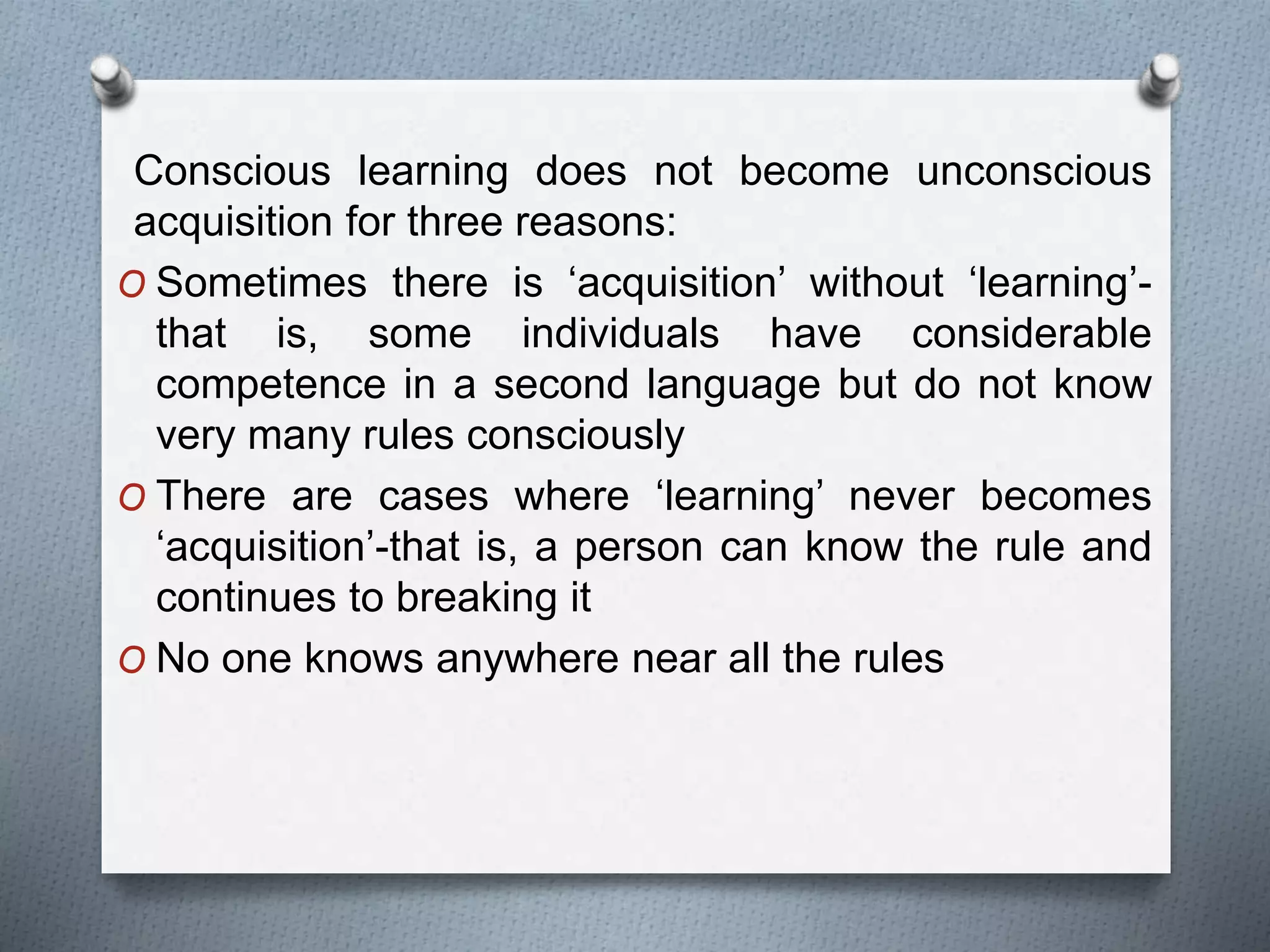 Conscious learning does not become unconscious 
acquisition for three reasons: 
O Sometimes there is ‘acquisition’ without ‘learning’- 
that is, some individuals have considerable 
competence in a second language but do not know 
very many rules consciously 
O There are cases where ‘learning’ never becomes 
‘acquisition’-that is, a person can know the rule and 
continues to breaking it 
O No one knows anywhere near all the rules 
 