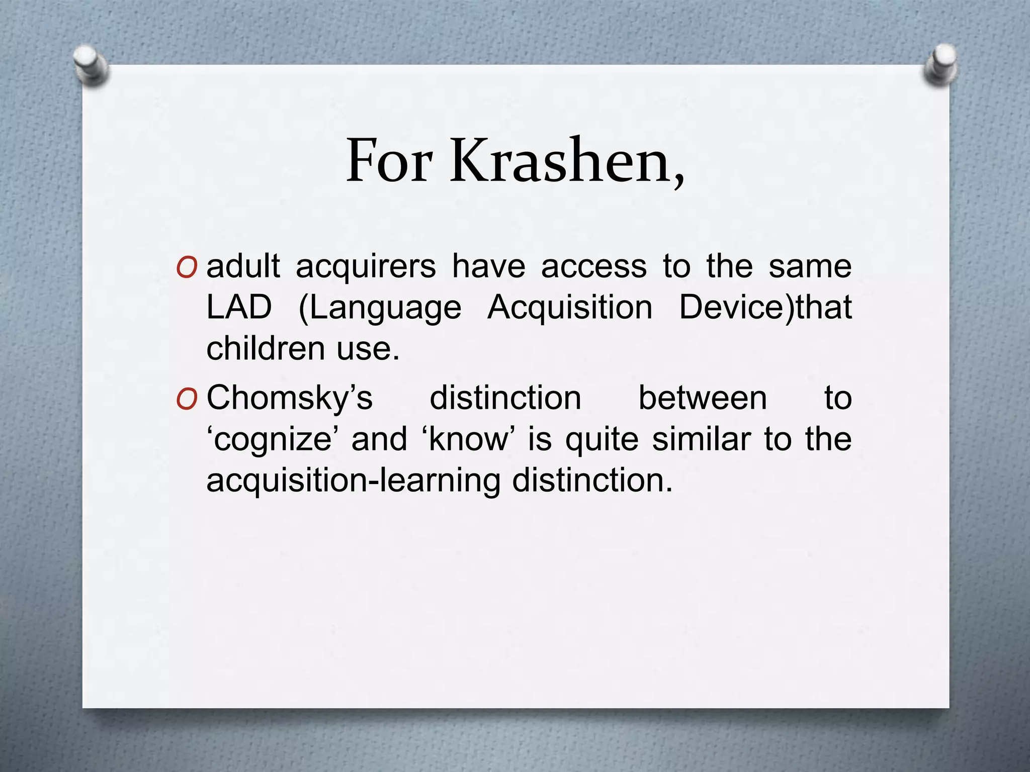 For Krashen, 
O adult acquirers have access to the same 
LAD (Language Acquisition Device)that 
children use. 
O Chomsky’s distinction between to 
‘cognize’ and ‘know’ is quite similar to the 
acquisition-learning distinction. 
 