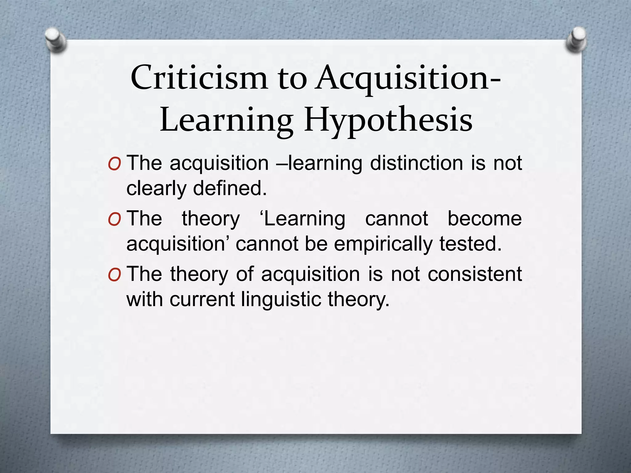 Criticism to Acquisition- 
Learning Hypothesis 
O The acquisition –learning distinction is not 
clearly defined. 
O The theory ‘Learning cannot become 
acquisition’ cannot be empirically tested. 
O The theory of acquisition is not consistent 
with current linguistic theory. 
 