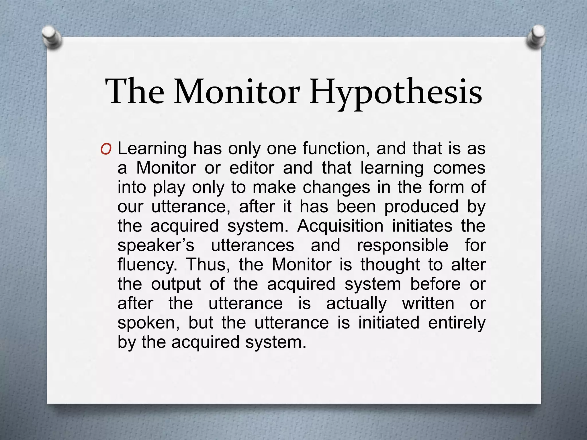 The Monitor Hypothesis 
O Learning has only one function, and that is as 
a Monitor or editor and that learning comes 
into play only to make changes in the form of 
our utterance, after it has been produced by 
the acquired system. Acquisition initiates the 
speaker’s utterances and responsible for 
fluency. Thus, the Monitor is thought to alter 
the output of the acquired system before or 
after the utterance is actually written or 
spoken, but the utterance is initiated entirely 
by the acquired system. 
 