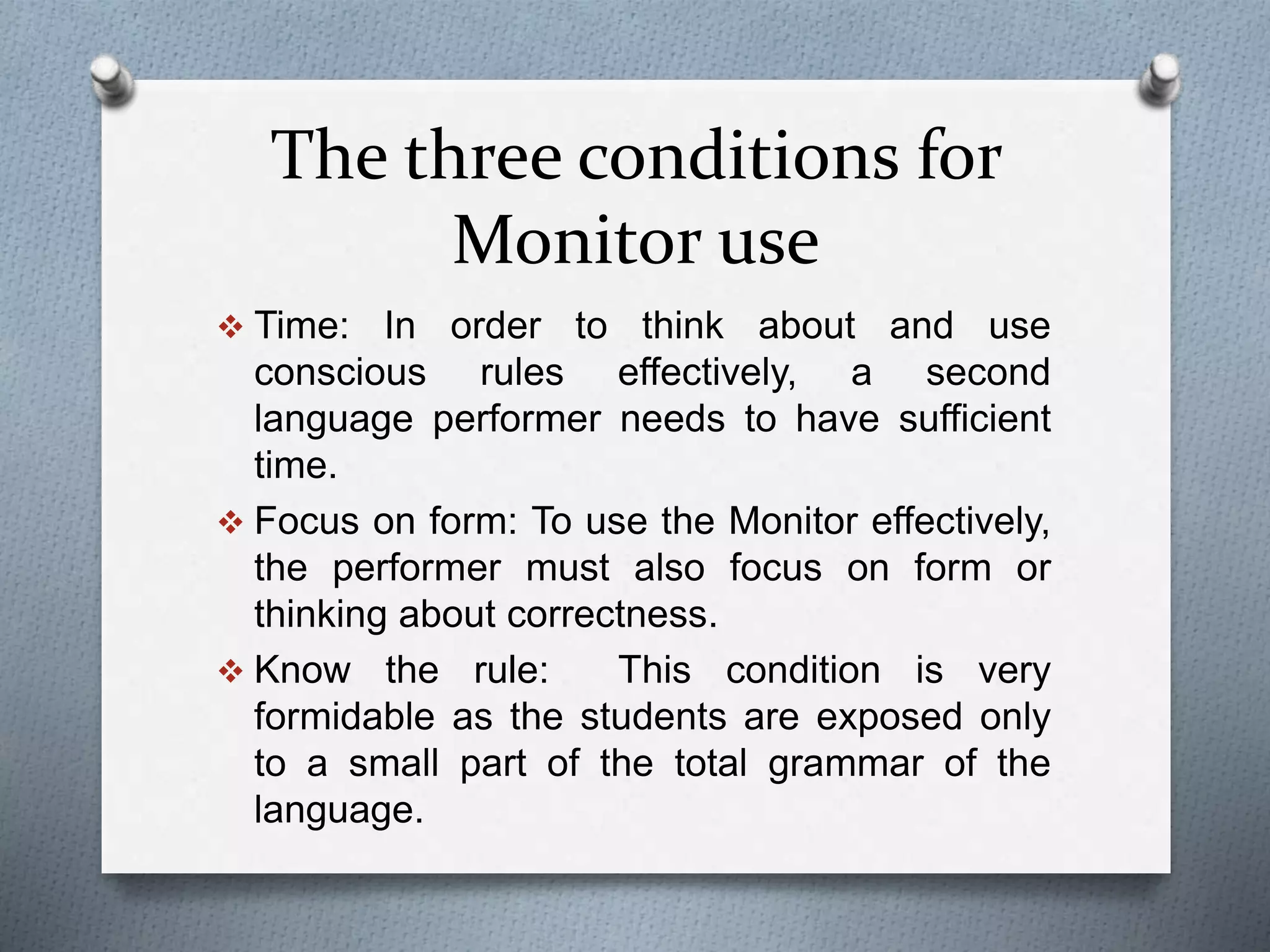 The three conditions for 
Monitor use 
 Time: In order to think about and use 
conscious rules effectively, a second 
language performer needs to have sufficient 
time. 
 Focus on form: To use the Monitor effectively, 
the performer must also focus on form or 
thinking about correctness. 
 Know the rule: This condition is very 
formidable as the students are exposed only 
to a small part of the total grammar of the 
language. 
 