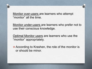 Monitor over-users are learners who attempt 
“monitor” all the time. 
Monitor under-users are learners who prefer not to 
use their conscious knowledge. 
Optimal Monitor users are learners who use the 
“monitor” appropriately. 
According to Krashen, the role of the monitor is 
or should be minor. 
 