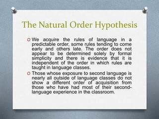 The Natural Order Hypothesis 
O We acquire the rules of language in a 
predictable order, some rules tending to come 
early and others late. The order does not 
appear to be determined solely by formal 
simplicity and there is evidence that it is 
independent of the order in which rules are 
taught in language classes. 
O Those whose exposure to second language is 
nearly all outside of language classes do not 
show a different order of acquisition from 
those who have had most of their second-language 
experience in the classroom. 
 
