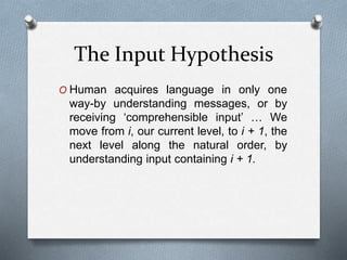The Input Hypothesis 
O Human acquires language in only one 
way-by understanding messages, or by 
receiving ‘comprehensible input’ … We 
move from i, our current level, to i + 1, the 
next level along the natural order, by 
understanding input containing i + 1. 
 