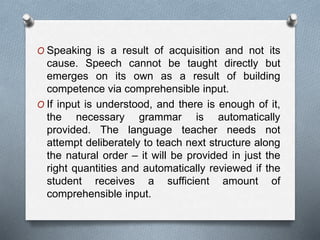 O Speaking is a result of acquisition and not its 
cause. Speech cannot be taught directly but 
emerges on its own as a result of building 
competence via comprehensible input. 
O If input is understood, and there is enough of it, 
the necessary grammar is automatically 
provided. The language teacher needs not 
attempt deliberately to teach next structure along 
the natural order – it will be provided in just the 
right quantities and automatically reviewed if the 
student receives a sufficient amount of 
comprehensible input. 
 