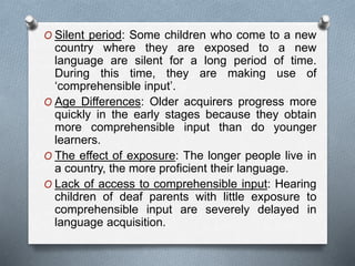 O Silent period: Some children who come to a new 
country where they are exposed to a new 
language are silent for a long period of time. 
During this time, they are making use of 
‘comprehensible input’. 
O Age Differences: Older acquirers progress more 
quickly in the early stages because they obtain 
more comprehensible input than do younger 
learners. 
O The effect of exposure: The longer people live in 
a country, the more proficient their language. 
O Lack of access to comprehensible input: Hearing 
children of deaf parents with little exposure to 
comprehensible input are severely delayed in 
language acquisition. 
 