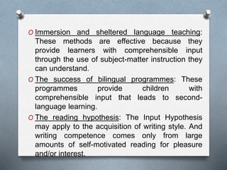 O Immersion and sheltered language teaching: 
These methods are effective because they 
provide learners with comprehensible input 
through the use of subject-matter instruction they 
can understand. 
O The success of bilingual programmes: These 
programmes provide children with 
comprehensible input that leads to second-language 
learning. 
O The reading hypothesis: The Input Hypothesis 
may apply to the acquisition of writing style. And 
writing competence comes only from large 
amounts of self-motivated reading for pleasure 
and/or interest. 
 