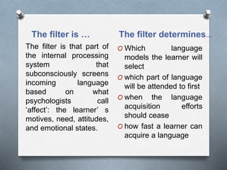The filter is … The filter determines… 
The filter is that part of 
the internal processing 
system that 
subconsciously screens 
incoming language 
based on what 
psychologists call 
‘affect’: the learner’ s 
motives, need, attitudes, 
and emotional states. 
O Which language 
models the learner will 
select 
O which part of language 
will be attended to first 
O when the language 
acquisition efforts 
should cease 
O how fast a learner can 
acquire a language 
 