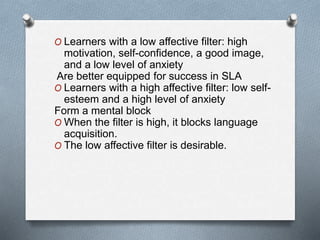 O Learners with a low affective filter: high 
motivation, self-confidence, a good image, 
and a low level of anxiety 
Are better equipped for success in SLA 
O Learners with a high affective filter: low self-esteem 
and a high level of anxiety 
Form a mental block 
O When the filter is high, it blocks language 
acquisition. 
O The low affective filter is desirable. 
 