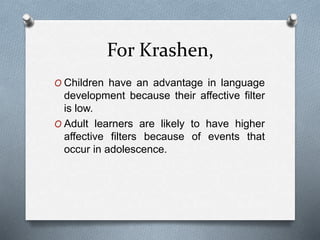 For Krashen, 
O Children have an advantage in language 
development because their affective filter 
is low. 
O Adult learners are likely to have higher 
affective filters because of events that 
occur in adolescence. 
 